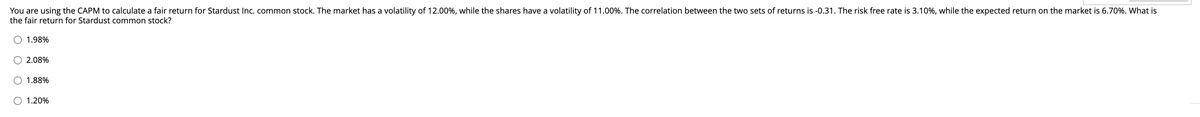 You are using the CAPM to calculate a fair return for Stardust Inc. common stock. The market has a volatility of 12.00%, while the shares have a volatility of 11.00%. The correlation between the two sets of returns is -0.31. The risk free rate is 3.10%, while the expected return on the market is 6.70%. What is
the fair return for Stardust common stock?
1.98%
O 2.08%
1.88%
O 1.20%