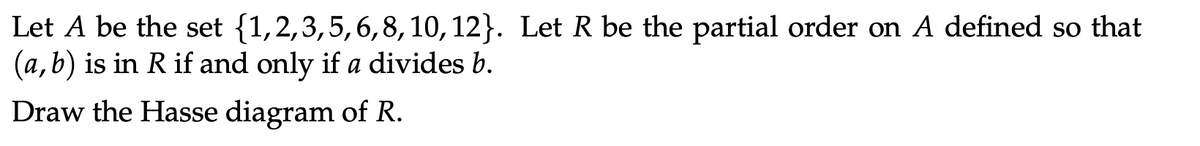 Let A be the set (1,2,3,5,6,8, 10, 12). Let R be the partial order on A defined so that
(a,b) is in R if and only if a divides b.
Draw the Hasse diagram of R.