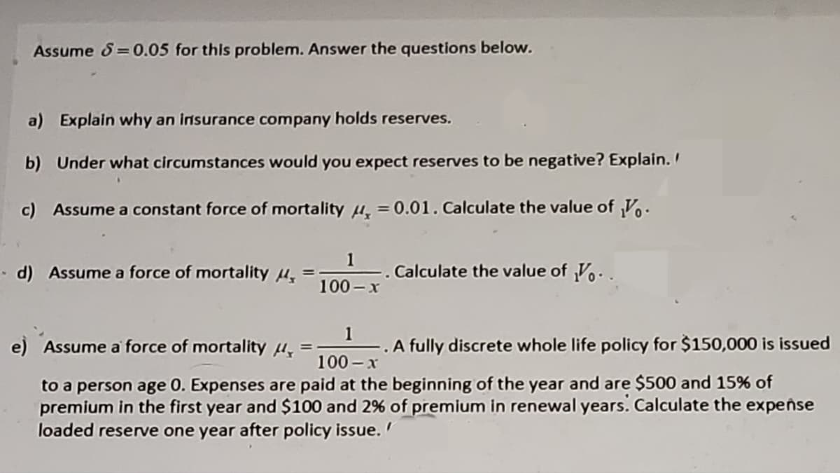 Assume S=0.05 for this problem. Answer the questions below.
a) Explain why an insurance company holds reserves.
b) Under what circumstances would you expect reserves to be negative? Explain.
c) Assume a constant force of mortality , = 0.01. Calculate the value of V.
-d) Assume a force of mortality
=
1
100-x
-. Calculate the value of V..
1
e) Assume a force of mortality μ
-. A fully discrete whole life policy for $150,000 is issued
100-x
to a person age 0. Expenses are paid at the beginning of the year and are $500 and 15% of
premium in the first year and $100 and 2% of premium in renewal years. Calculate the expense
loaded reserve one year after policy issue.