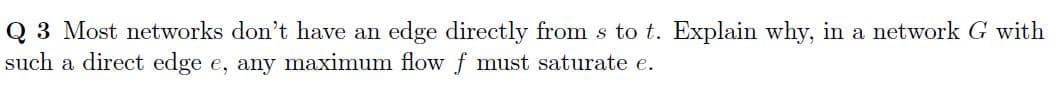 Q 3 Most networks don't have an edge directly from s to t. Explain why, in a network G with
such a direct edge e, any maximum flow f must saturate e.