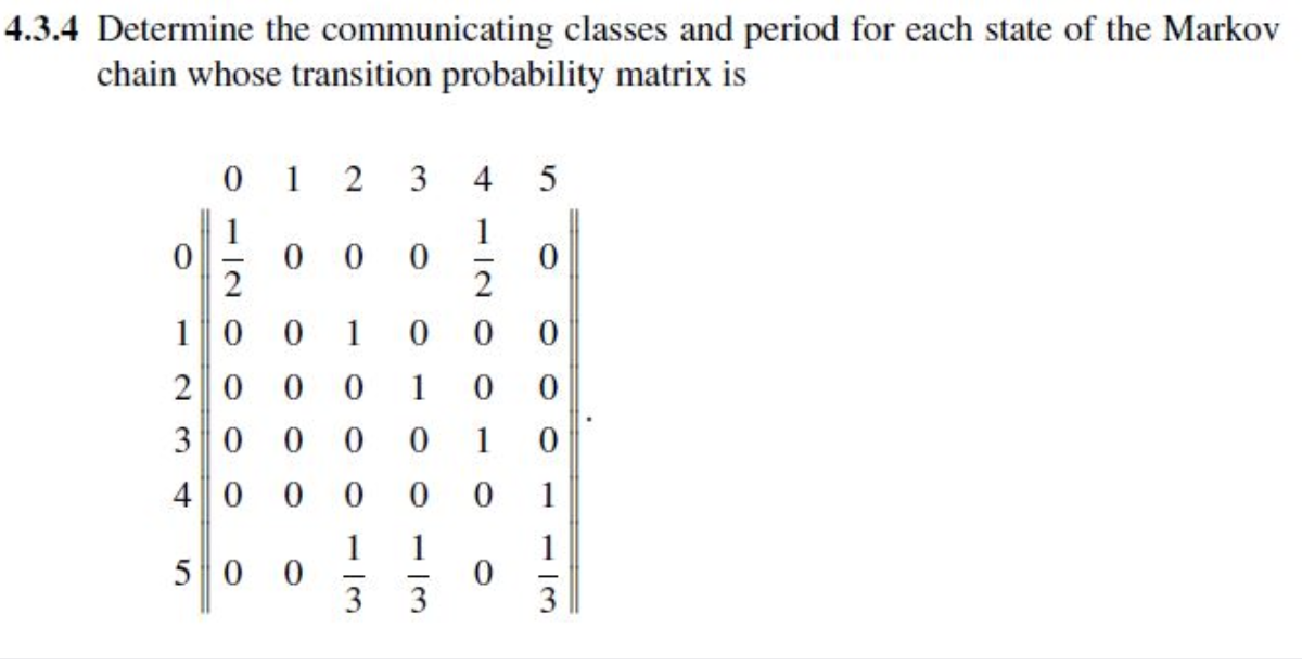 4.3.4 Determine the communicating classes and period for each state of the Markov
chain whose transition probability matrix is
1
2
3
4
5
1
0
0
0
2
0
0
0
1
0
0
0
1
0
0
0 0
13
100113
0000
012oooo
0
10
20
30
40
50
0