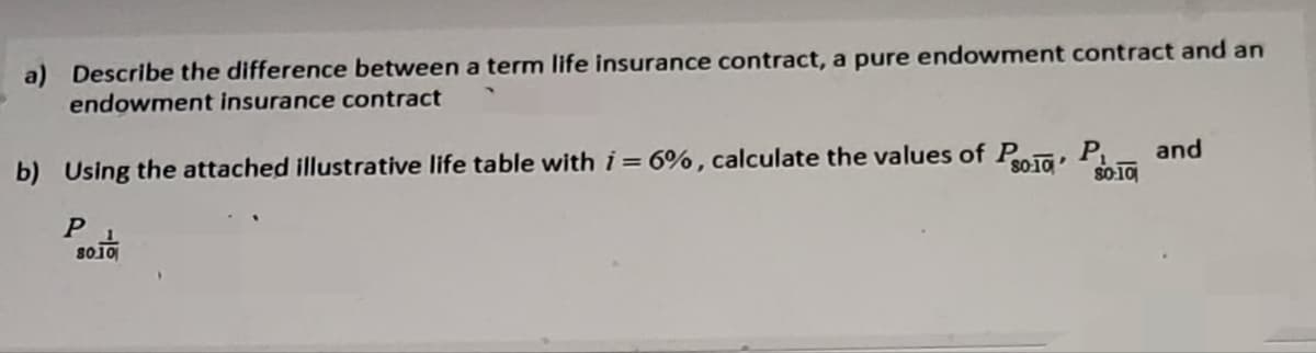 a) Describe the difference between a term life insurance contract, a pure endowment contract and an
endowment insurance contract
b) Using the attached illustrative life table with i = 6%, calculate the values of P10 P $0.10
P 1
80.10
and