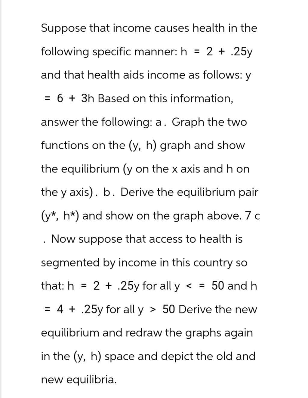 Suppose that income causes health in the
following specific manner: h = 2.25y
and that health aids income as follows: y
= 6 + 3h Based on this information,
answer the following: a. Graph the two
functions on the (y, h) graph and show
the equilibrium (y on the x axis and h on
the y axis). b. Derive the equilibrium pair
(y*, h*) and show on the graph above. 7 c
Now suppose that access to health is
segmented by income in this country so
that: h= 2 + .25y for all y < = 50 and h
= 4 + .25y for all y > 50 Derive the new
equilibrium and redraw the graphs again
in the (y, h) space and depict the old and
new equilibria.