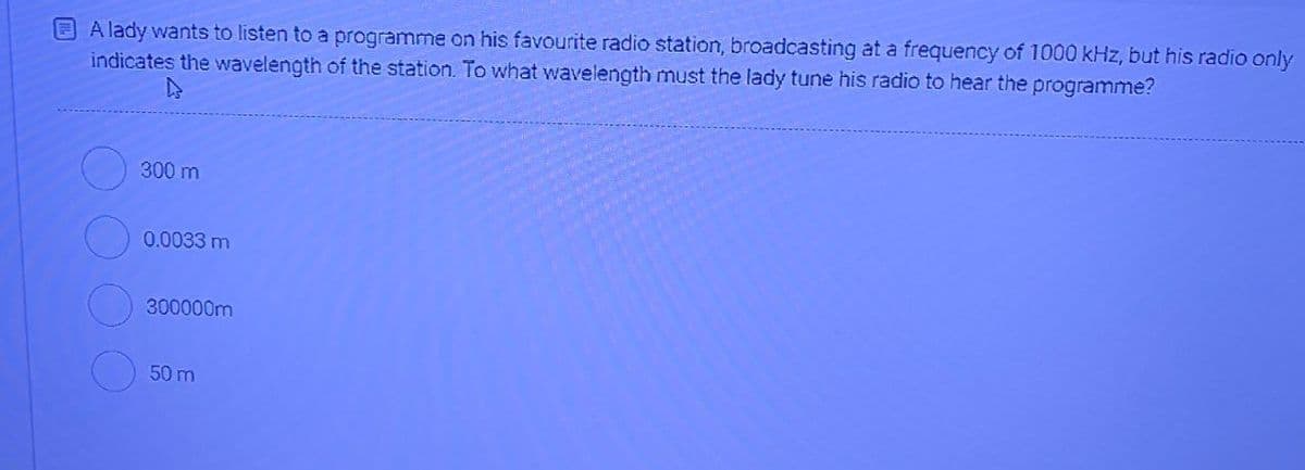 A lady wants to listen to a programme on his favourite radio station, broadcasting at a frequency of 1000 kHz, but his radio only
indicates the wavelength of the station. To what wavelength must the lady tune his radio to hear the programme?
300 m
0.0033 m
300000m
50 m
