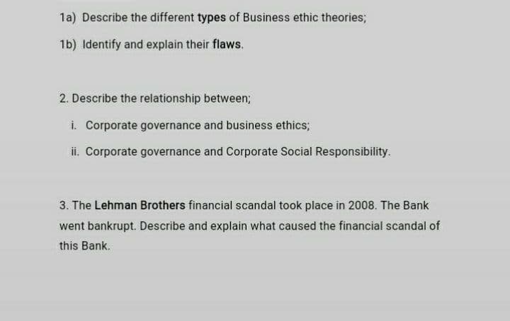 1a) Describe the different types of Business ethic theories;
1b) Identify and explain their flaws.
2. Describe the relationship between;
i. Corporate governance and business ethics;
ii. Corporate governance and Corporate Social Responsibility.
3. The Lehman Brothers financial scandal took place in 2008. The Bank
went bankrupt. Describe and explain what caused the financial scandal of
this Bank.
