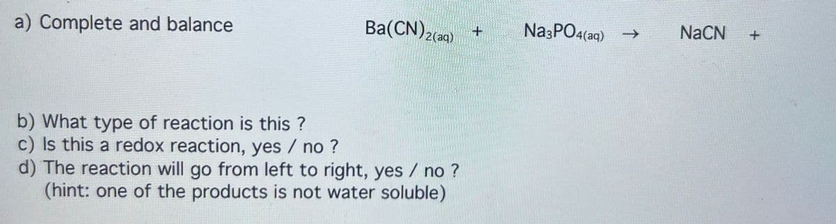 a) Complete and balance
Ba(CN)2(aq)
b) What type of reaction is this?
c) Is this a redox reaction, yes / no ?
d) The reaction will go from left to right, yes / no ?
(hint: one of the products is not water soluble)
Na3PO4(aq) →
NaCN +