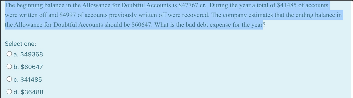 The beginning balance in the Allowance for Doubtful Accounts is $47767 cr.. During the year a total of $41485 of accounts
were written off and $4997 of accounts previously written off were recovered. The company estimates that the ending balance in
the Allowance for Doubtful Accounts should be $60647. What is the bad debt expense for the year?
Select one:
O a. $49368
O b. $60647
Oc. $41485
O d. $36488
