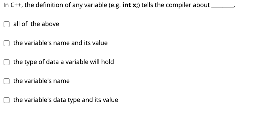 In C++, the definition of any variable (e.g. int x;) tells the compiler about
all of the above
the variable's name and its value
the type of data a variable will hold
the variable's name
the variable's data type and its value
