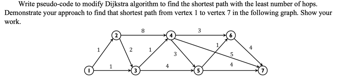 Write pseudo-code to modify Dijkstra algorithm to find the shortest path with the least number of hops.
Demonstrate your approach to find that shortest path from vertex 1 to vertex 7 in the following graph. Show your
work.
I
1
1
2
2
3
8
1
4
3
3
5
6
5
4
4
7
