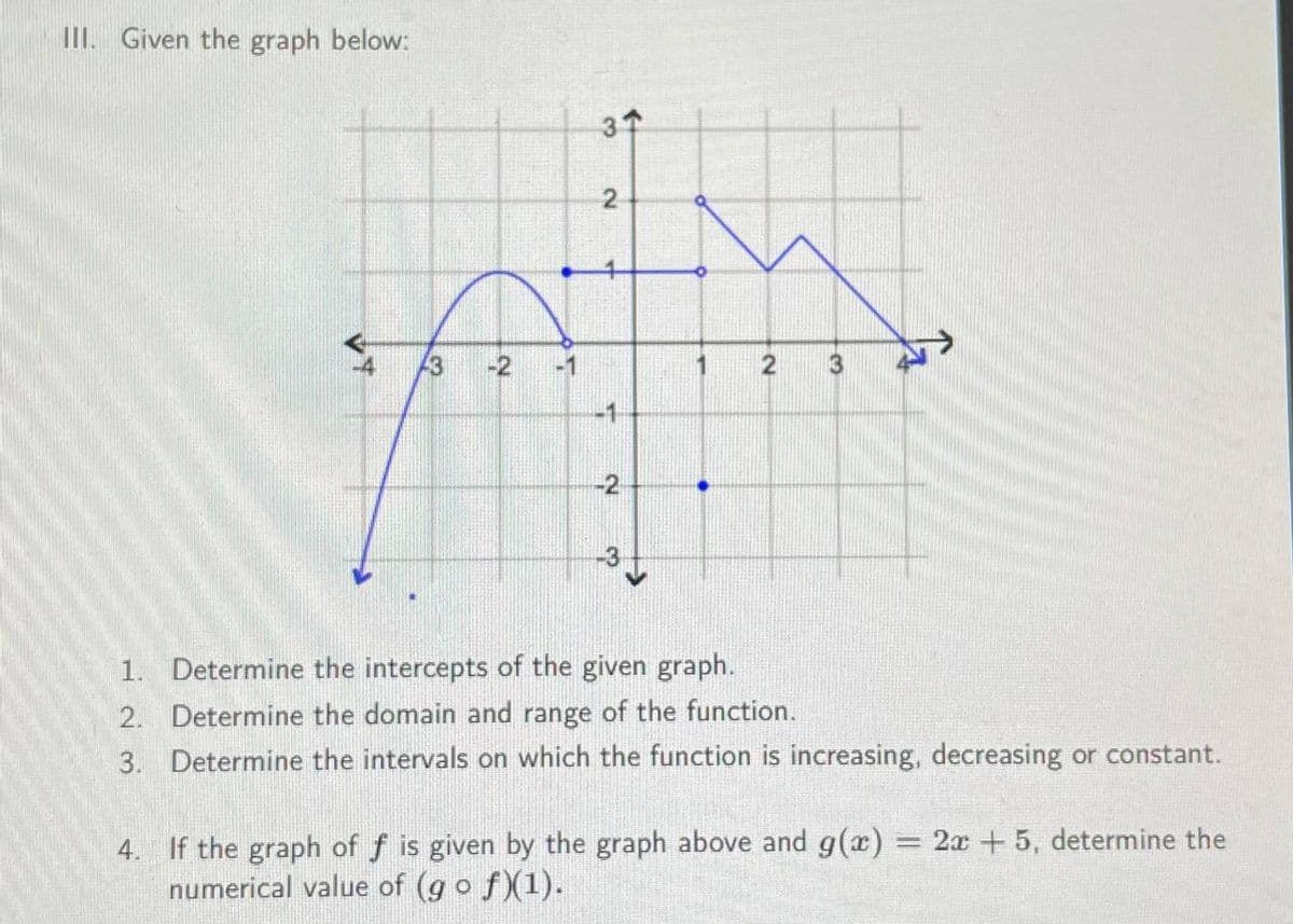 III. Given the graph below:
13
-2
F
37
2
-1
-2
1
2
3
1. Determine the intercepts of the given graph.
2. Determine the domain and range of the function.
3. Determine the intervals on which the function is increasing, decreasing or constant.
4. If the graph of f is given by the graph above and g(x) = 2x + 5, determine the
numerical value of (g o ƒ)(1).