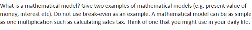 What is a mathematical model? Give two examples of mathematical models (e.g. present value of
money, interest etc). Do not use break-even as an example. A mathematical model can be as simple
as one multiplication such as calculating sales tax. Think of one that you might use in your daily life.