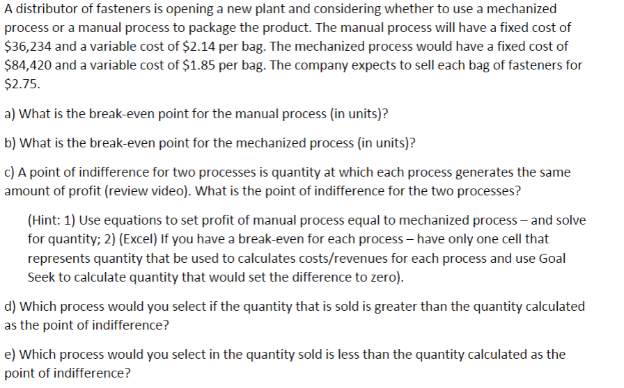 A distributor of fasteners is opening a new plant and considering whether to use a mechanized
process or a manual process to package the product. The manual process will have a fixed cost of
$36,234 and a variable cost of $2.14 per bag. The mechanized process would have a fixed cost of
$84,420 and a variable cost of $1.85 per bag. The company expects to sell each bag of fasteners for
$2.75.
a) What is the break-even point for the manual process (in units)?
b) What is the break-even point for the mechanized process (in units)?
c) A point of indifference for two processes is quantity at which each process generates the same
amount of profit (review video). What is the point of indifference for the two processes?
(Hint: 1) Use equations to set profit of manual process equal to mechanized process and solve
for quantity; 2) (Excel) If you have a break-even for each process - have only one cell that
represents quantity that be used to calculates costs/revenues for each process and use Goal
Seek to calculate quantity that would set the difference to zero).
d) Which process would you select if the quantity that is sold is greater than the quantity calculated
as the point of indifference?
e) Which process would you select in the quantity sold is less than the quantity calculated as the
point of indifference?