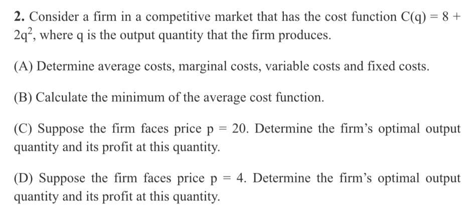 2. Consider a firm in a competitive market that has the cost function C(q) = 8 +
2q°, where q is the output quantity that the firm produces.
(A) Determine average costs, marginal costs, variable costs and fixed costs.
(B) Calculate the minimum of the average cost function.
= 20. Determine the firm's optimal output
(C) Suppose the firm faces price p
quantity and its profit at this quantity.
(D) Suppose the firm faces price p = 4. Determine the firm's optimal output
quantity and its profit at this quantity.
