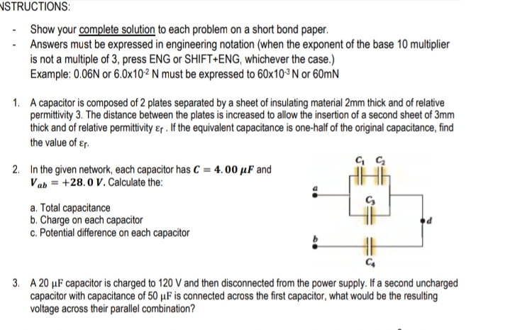 NSTRUCTIONS:
- Show your complete solution to each problem on a short bond paper.
Answers must be expressed in engineering notation (when the exponent of the base 10 multiplier
is not a multiple of 3, press ENG or SHIFT+ENG, whichever the case.)
Example: 0.06N or 6.0x102 N must be expressed to 60x103 N or 60mN
1. A capacitor is composed of 2 plates separated by a sheet of insulating material 2mm thick and of relative
permittivity 3. The distance between the plates is increased to allow the insertion of a second sheet of 3mm
thick and of relative permittivity &r . If the equivalent capacitance is one-half of the original capacitance, find
the value of ɛr.
2. In the given network, each capacitor has C = 4. 00 µF and
Vab = +28.0 V. Calculate the:
a. Total capacitance
b. Charge on each capacitor
c. Potential difference on each capacitor
3. A 20 µF capacitor is charged to 120 V and then disconnected from the power supply. If a second uncharged
capacitor with capacitance of 50 µF is connected across the first capacitor, what would be the resulting
voltage across their parallel combination?
