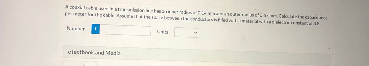 A coaxial cable used in a transmission line has an inner radius of 0.14 mm and an outer radius of 0.67 mm. Calculate the capacitance
per meter for the cable. Assume that the space between the conductors is filled with a material with a dielectric constant of 3.8.
Number
i
Units
eTextbook and Media
