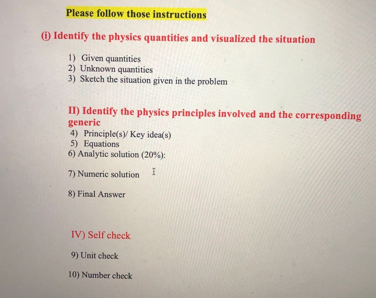 Please follow those instructions
(i) Identify the physics quantities and visualized the situation
1) Given quantities
2) Unknown quantities
3) Sketch the situation given in the problem
II) Identify the physics principles involved and the corresponding
generic
4) Principle(s)/ Key idea(s)
5) Equations
6) Analytic solution (20%):
7) Numeric solution
I
8) Final Answer
IV) Self check
9) Unit check
10) Number check
