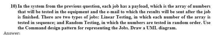 10) In the system from the previous question, each job has a payload, which is the array of numbers
that will be tested in the equipment and the e-mail to which the results will be sent after the job
is finished. There are two types of jobs: Linear Testing, in which each number of the array is
tested in sequence; and Random Testing, in which the numbers are tested in random order. Use
the Command design pattern for representing the Jobs. Draw a UML diagram.
Answer:

