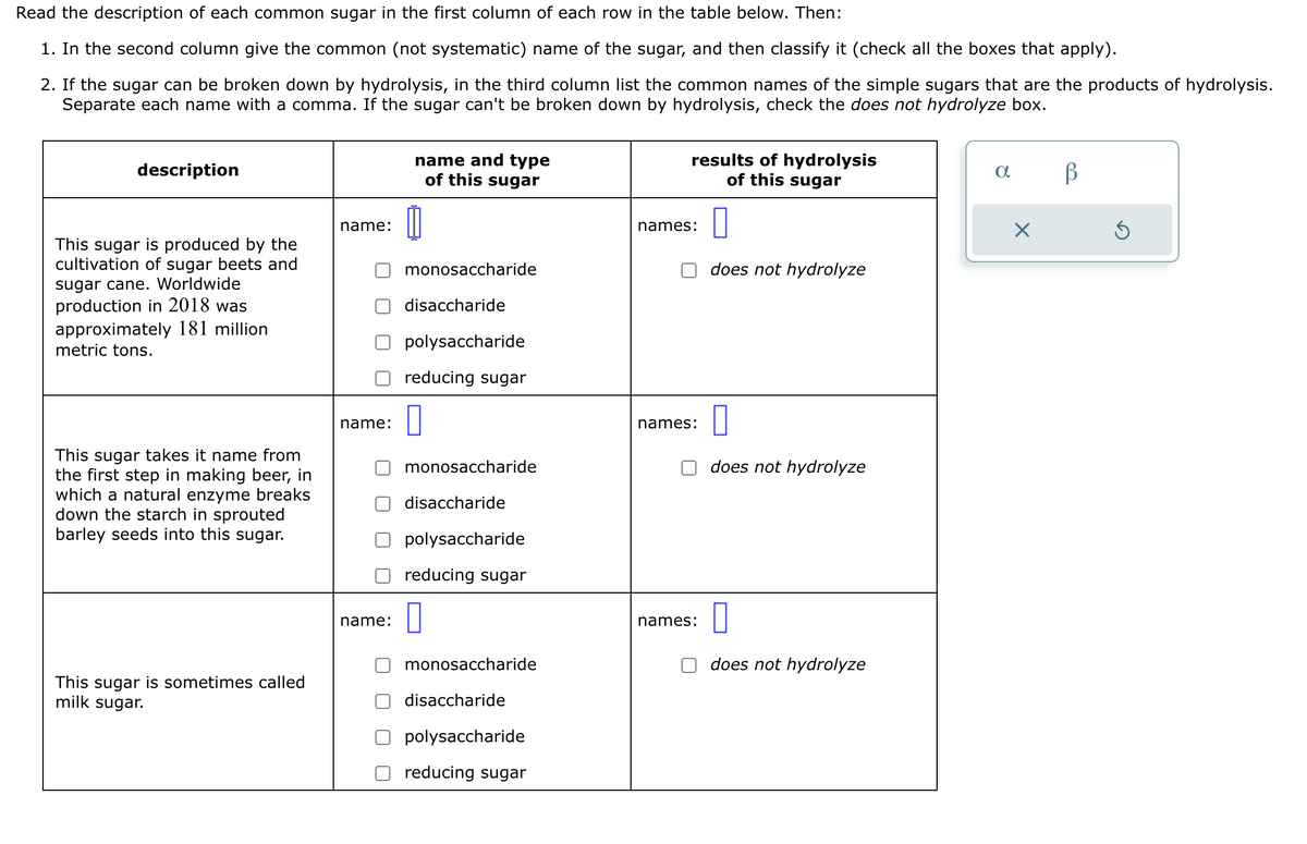 Read the description of each common sugar in the first column of each row in the table below. Then:
1. In the second column give the common (not systematic) name of the sugar, and then classify it (check all the boxes that apply).
2. If the sugar can be broken down by hydrolysis, in the third column list the common names of the simple sugars that are the products of hydrolysis.
Separate each name with a comma. If the sugar can't be broken down by hydrolysis, check the does not hydrolyze box.
description
This sugar is produced by the
cultivation of sugar beets and
sugar cane. Worldwide
production in 2018 was
approximately 181 million
metric tons.
This sugar takes it name from
the first step in making beer, in
which a natural enzyme breaks
down the starch in sprouted
barley seeds into this sugar.
This sugar is sometimes called
milk sugar.
name:
name:
name:
name and type
of this sugar
1
monosaccharide
disaccharide
polysaccharide
reducing sugar
0
monosaccharide
disaccharide
polysaccharide
reducing sugar
monosaccharide
disaccharide
polysaccharide
reducing sugar
results of hydrolysis
of this sugar
0
does not hydrolyze
names:
names:
names:
does not hydrolyze
does not hydrolyze
a
X
В
Ś