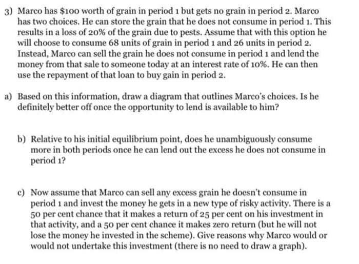 3) Marco has $100 worth of grain in period 1 but gets no grain in period 2. Marco
has two choices. He can store the grain that he does not consume in period 1. This
results in a loss of 20% of the grain due to pests. Assume that with this option he
will choose to consume 68 units of grain in period 1 and 26 units in period 2.
Instead, Marco can sell the grain he does not consume in period 1 and lend the
money from that sale to someone today at an interest rate of 10%. He can then
use the repayment of that loan to buy gain in period 2.
a) Based on this information, draw a diagram that outlines Marco's choices. Is he
definitely better off once the opportunity to lend is available to him?
b) Relative to his initial equilibrium point, does he unambiguously consume
more in both periods once he can lend out the excess he does not consume in
period 1?
c) Now assume that Marco can sell any excess grain he doesn't consume in
period 1 and invest the money he gets in a new type of risky activity. There is a
50 per cent chance that it makes a return of 25 per cent on his investment in
that activity, and a 50 per cent chance it makes zero return (but he will not
lose the money he invested in the scheme). Give reasons why Marco would or
would not undertake this investment (there is no need to draw a graph).
