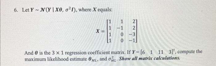 6. Let Y~ N(YIXO, ²1), where X equals:
X =
HHHL
1
[1
1
-1
2
0 -3
0
And is the 3 x 1 regression coefficient matrix. If Y- [6 1 11 3]', compute the
maximum likelihood estimate 0ML, and o- Show all matrix calculations.
ELEC