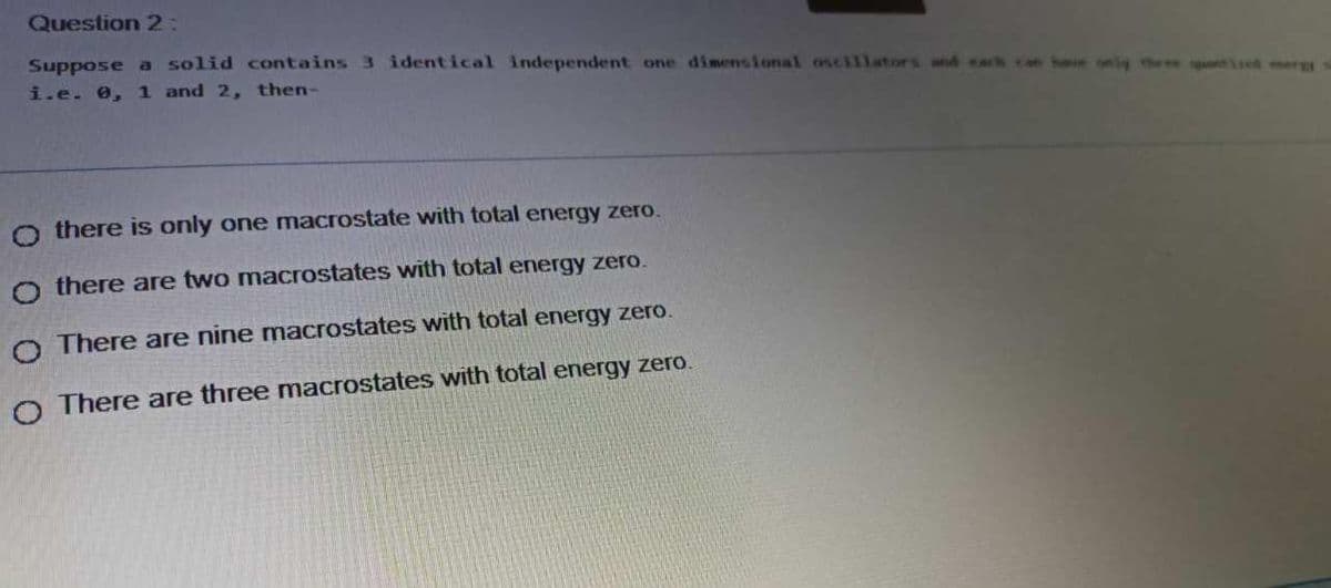 Question 2:
Suppose a solid contains 3 identical independent one dimensional oscillstors and sar
i.e. 0, 1 and 2, then-
he only the ee td mer
O there is only one macrostate with total energy zero.
o there are two macrostates with total energy zero.
O There are nine macrostates with total energy zero.
O There are three macrostates with total energy zero.
