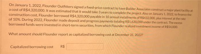 On January 1, 2022, Flounder Outfitters signed a fixed-price contract to have Builder Associates construct a major piant facility at
a cost of R$4,320,000. It was estimated that it would take 3 years to complete the project. Also on January 1. 2022, to finance the
construction cost, Flounder borrowed R$4,320,000 payable in 10 annual installments of R$432,000, plus interest at the rate
of 10%. During 2022, Flounder made deposit and progress payments totaling R$1.620,000 under the contract. The excess
borrowed funds were invested in short-term securities, from which Flounder realized investment income of R$54,000.
What amount should Flounder report as capitalized borrowing cost at December 31, 2022?
Capitalized borrowing cost
R$

