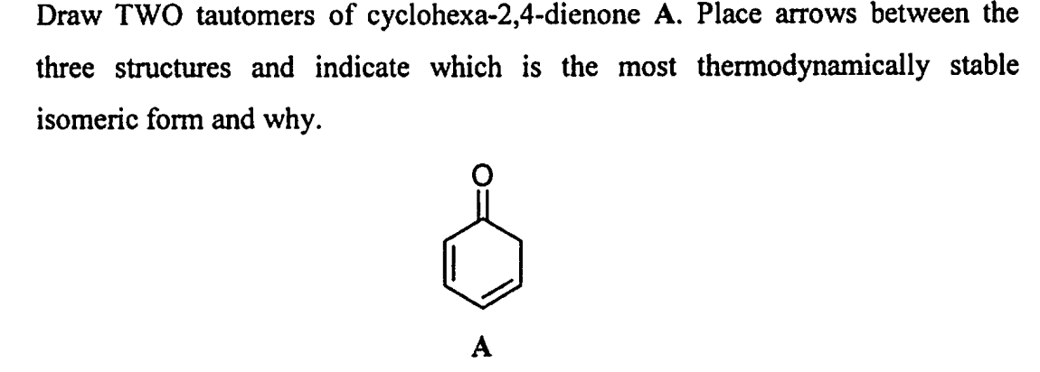 Draw TWO tautomers of cyclohexa-2,4-dienone A. Place arrows between the
three structures and indicate which is the most thermodynamically stable
isomeric form and why.
A