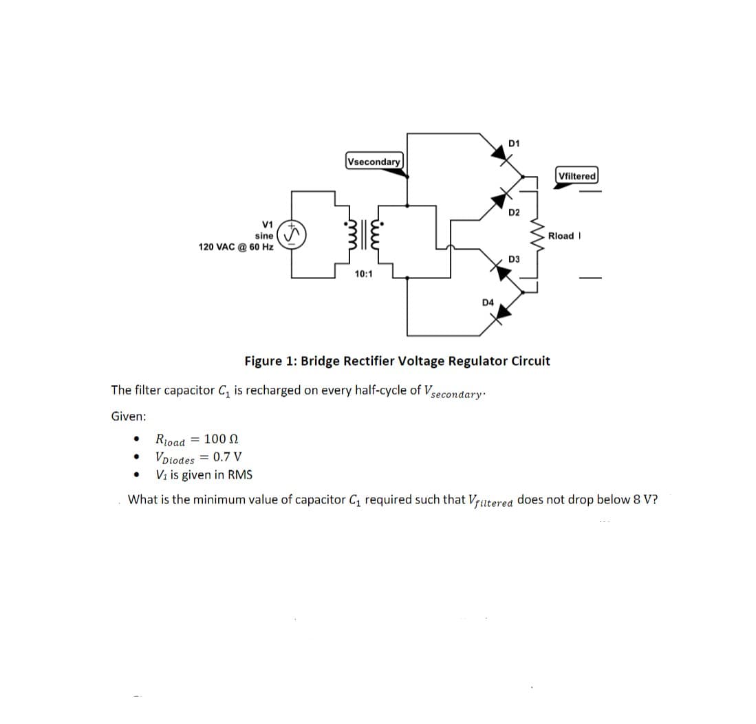 D1
Vsecondary
Vfiltered
D2
V1
sine
Rload I
120 VAC @ 60 Hz
D3
10:1
-
D4
Figure 1: Bridge Rectifier Voltage Regulator Circuit
The filter capacitor C, is recharged on every half-cycle of V
secondary.
Given:
Rioad = 100 N
VDiodes = 0.7 V
Vi is given in RMS
What is the minimum value of capacitor C, required such that Vrutered does not drop below 8 V?
