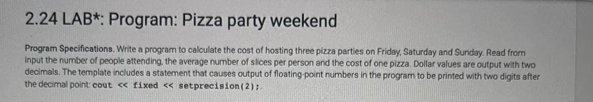 2.24 LAB*: Program: Pizza party weekend
Program Specifications. Write a program to calculate the cost of hosting three pizza parties on Friday, Saturday and Sunday. Read from
input the number of people attending, the average number of slices per person and the cost of one pizza. Dollar values are output with two
decimals. The template includes a statement that causes output of floating-point numbers in the program to be printed with two digits after
the decimal point: cout << fixed << setprecision (2);.