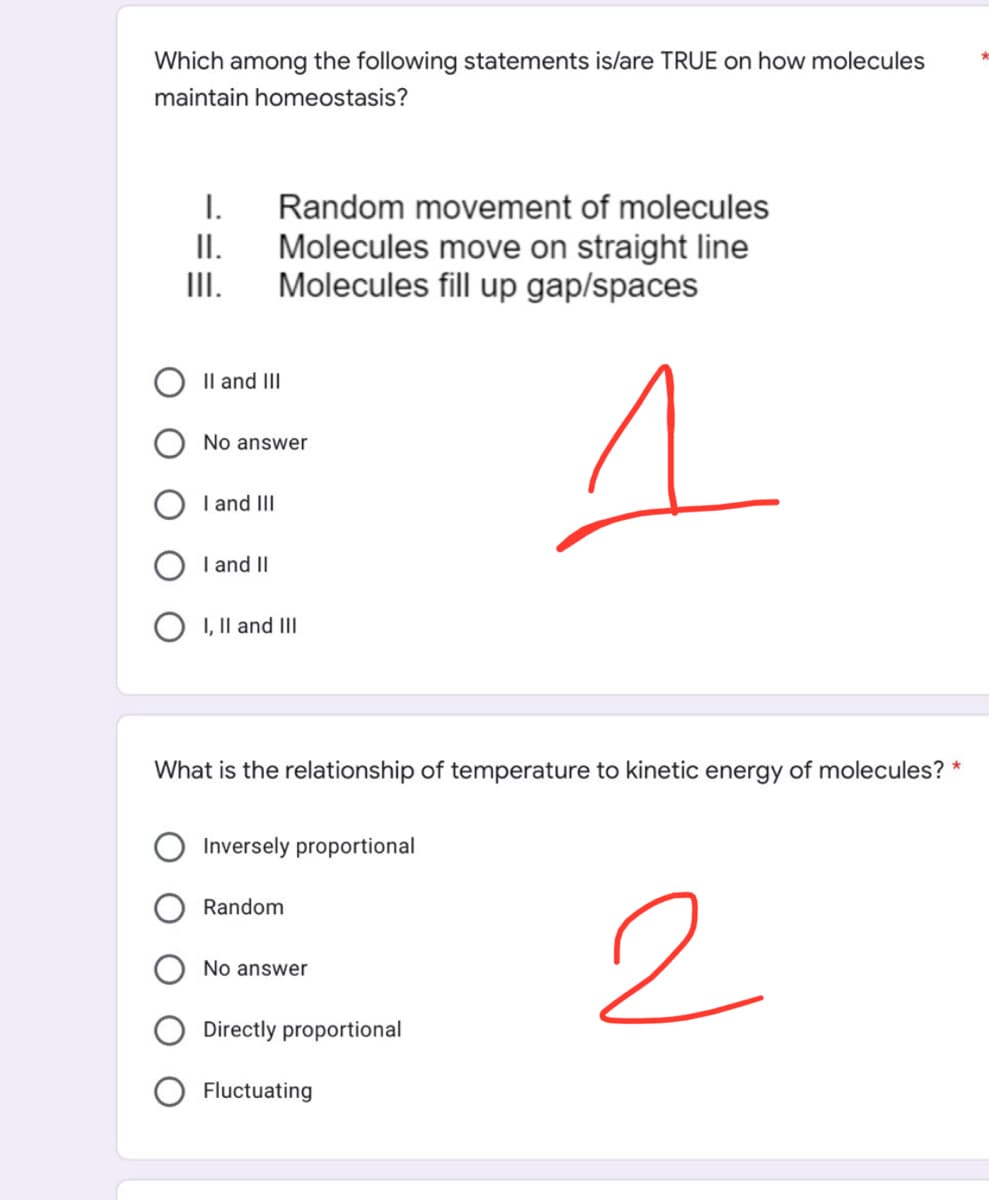 Which among the following statements is/are TRUE on how molecules
maintain homeostasis?
I. Random movement of molecules
II. Molecules move on straight line
Molecules fill up gap/spaces
III.
II and III
No answer
1
I and III
I and II
I, II and III
What is the relationship of temperature to kinetic energy of molecules? *
Inversely proportional
Random
No answer
2
Directly proportional
Fluctuating