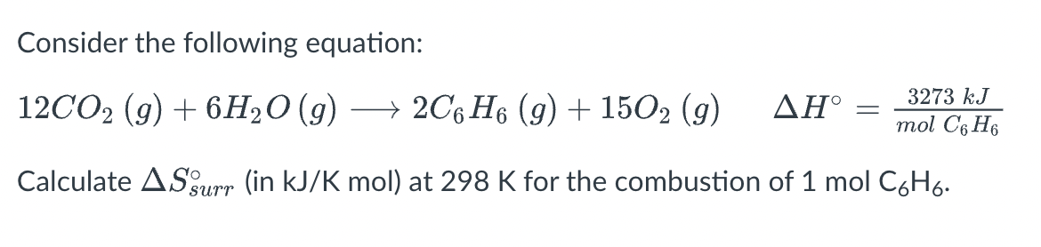 Consider the following equation:
12CO2 (g) + 6H₂O (g) → 2C6H6 (9) + 1502 (9) ΔΗ°
3273 kJ
mol C6H6
Calculate AS surr (in kJ/K mol) at 298 K for the combustion of 1 mol C₂H6.
=