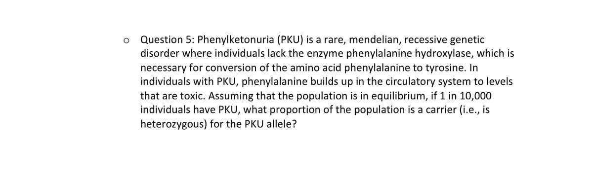 Question 5: Phenylketonuria (PKU) is a rare, mendelian, recessive genetic
disorder where individuals lack the enzyme phenylalanine hydroxylase, which is
necessary for conversion of the amino acid phenylalanine to tyrosine. In
individuals with PKU, phenylalanine builds up in the circulatory system to levels
that are toxic. Assuming that the population is in equilibrium, if 1 in 10,000
individuals have PKU, what proportion of the population is a carrier (i.e., is
heterozygous) for the PKU allele?