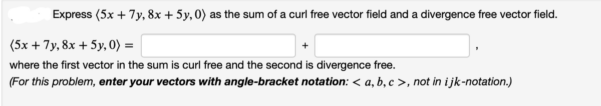Express (5x + 7y, 8x + 5y, 0) as the sum of a curl free vector field and a divergence free vector field.
(5x + 7y, 8x + 5y, 0) =
where the first vector in the sum is curl free and the second is divergence free.
(For this problem, enter your vectors with angle-bracket notation: < a, b, c >, not in i jk-notation.)
+