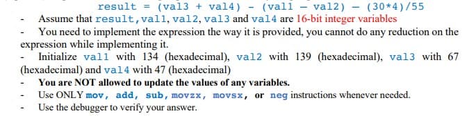 result = (val3 + val4) - (vall - val2) - (30*4)/55
Assume that result, vall, val2, val3 and val4 are 16-bit integer variables
You need to implement the expression the way it is provided, you cannot do any reduction on the
expression while implementing it.
Initialize vall with 134 (hexadecimal), val2 with 139 (hexadecimal), val3 with 67
(hexadecimal) and val4 with 47 (hexadecimal)
You are NOT allowed to update the values of any variables.
Use ONLY mov, add, sub, movzx, movsx, or neg instructions whenever needed.
Use the debugger to verify your answer.