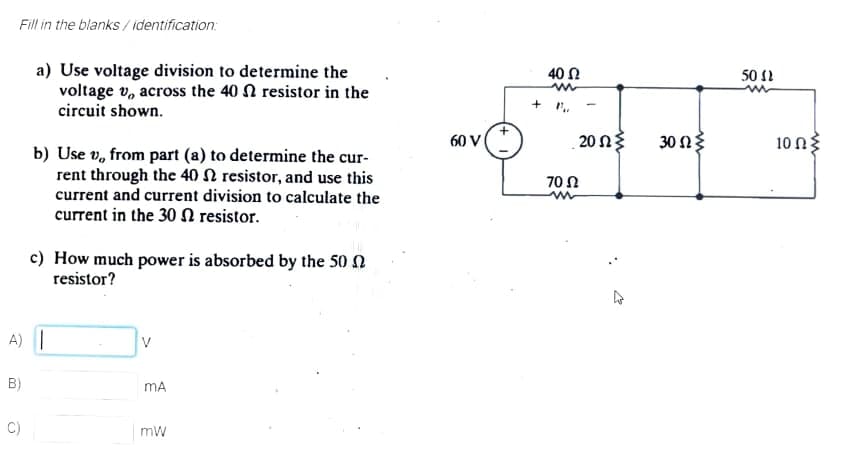Fill in the blanks / identification:
a) Use voltage division to determine the
voltage v, across the 40 N resistor in the
circuit shown.
40 N
50 1
+ r.
60 V
.20 Ωξ
30 ΩΕ
10 Ωξ
b) Use v, from part (a) to determine the cur-
rent through the 40 N resistor, and use this
current and current division to calculate the
current in the 30 N resistor.
70Ω
c) How much power is absorbed by the 50 N
resistor?
A) |
B)
mA
C)
mw
