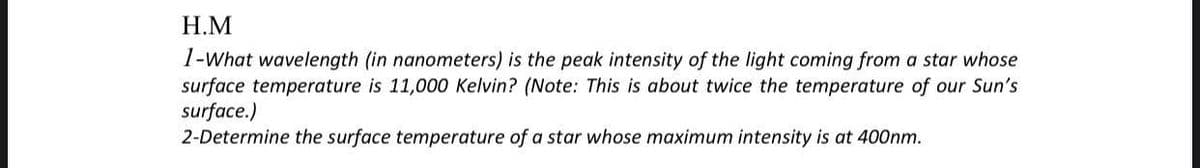 H.M
1-What wavelength (in nanometers) is the peak intensity of the light coming from a star whose
surface temperature is 11,000 Kelvin? (Note: This is about twice the temperature of our Sun's
surface.)
2-Determine the surface temperature of a star whose maximum intensity is at 400nm.