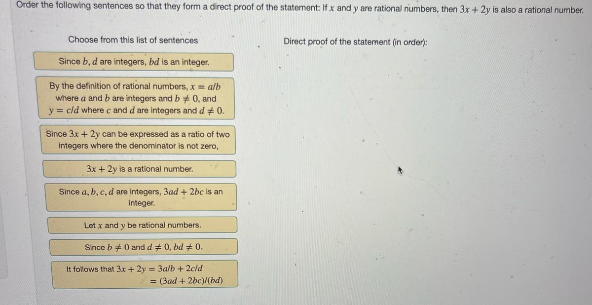 Order the following sentences so that they form a direct proof of the statement: If x and y are rational numbers, then 3x + 2y is also a rational number.
Choose from this list of sentences
Since b, d are integers, bd is an integer.
By the definition of rational numbers, x = a/b
where a and b are integers and b# 0, and
y = c/d where c and d are integers and d 0.
Since 3x + 2y can be expressed as a ratio of two
integers where the denominator is not zero,
3x + 2y is a rational number.
Since a, b, c, d are integers, 3ad + 2bc is an
integer.
Let x and y be rational numbers.
Since b 0 and d # 0, bd # 0.
It follows that 3x + 2y = 3a/b + 2c/d
= (3ad + 2bc)/(bd)
Direct proof of the statement (in order):