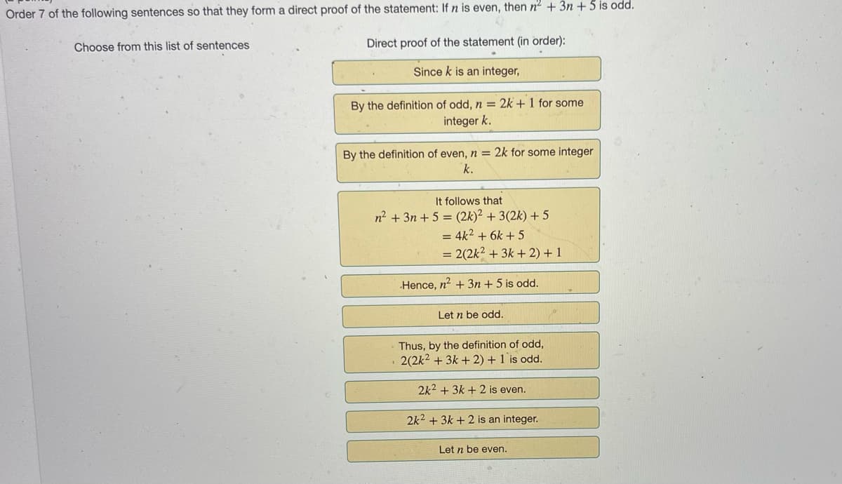 Order 7 of the following sentences so that they form a direct proof of the statement: If n is even, then n² + 3n+ 5 is odd.
Direct proof of the statement (in order):
Since k is an integer,
Choose from this list of sentences
By the definition of odd, n = 2k + 1 for some
integer k.
By the definition of even, n = 2k for some integer
k.
It follows that
n² + 3n+ 5 = (2k)² + 3(2k) + 5
= 4k² + 6k+5
= 2(2k² + 3k + 2) + 1
Hence, n² + 3n+ 5 is odd.
Let n be odd.
Thus, by the definition of odd,
. 2(2k² + 3k + 2) + 1 is odd.
2k² + 3k + 2 is even.
2k² + 3k + 2 is an integer.
Let n be even.