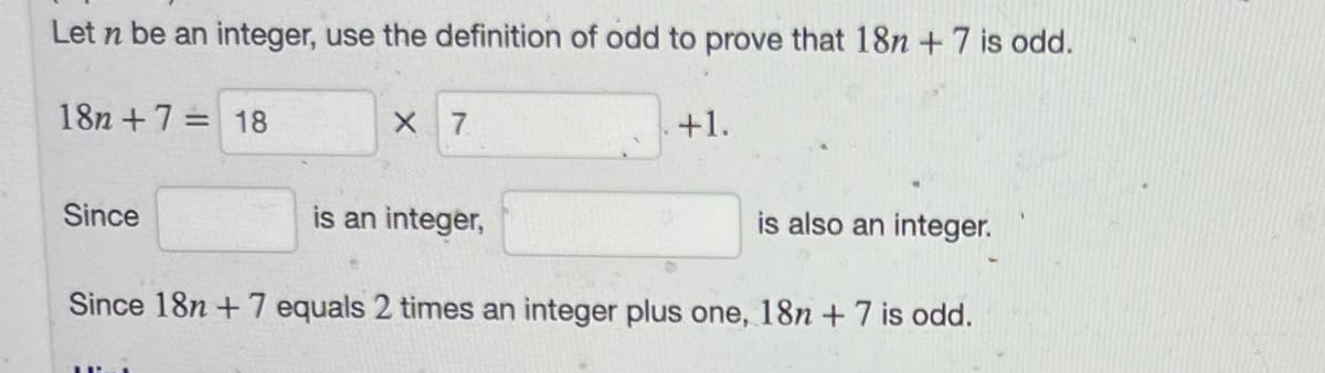 Let n be an integer, use the definition of odd to prove that 18n + 7 is odd.
18n+7= 18
Since
X 7
is an integer,
+1.
is also an integer.
Since 18n +7 equals 2 times an integer plus one, 18n + 7 is odd.