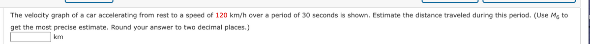 The velocity graph of a car accelerating from rest to a speed of 120 km/h over a period of 30 seconds is shown. Estimate the distance traveled during this period. (Use M6 to
get the most precise estimate. Round your answer to two decimal places.)
km
