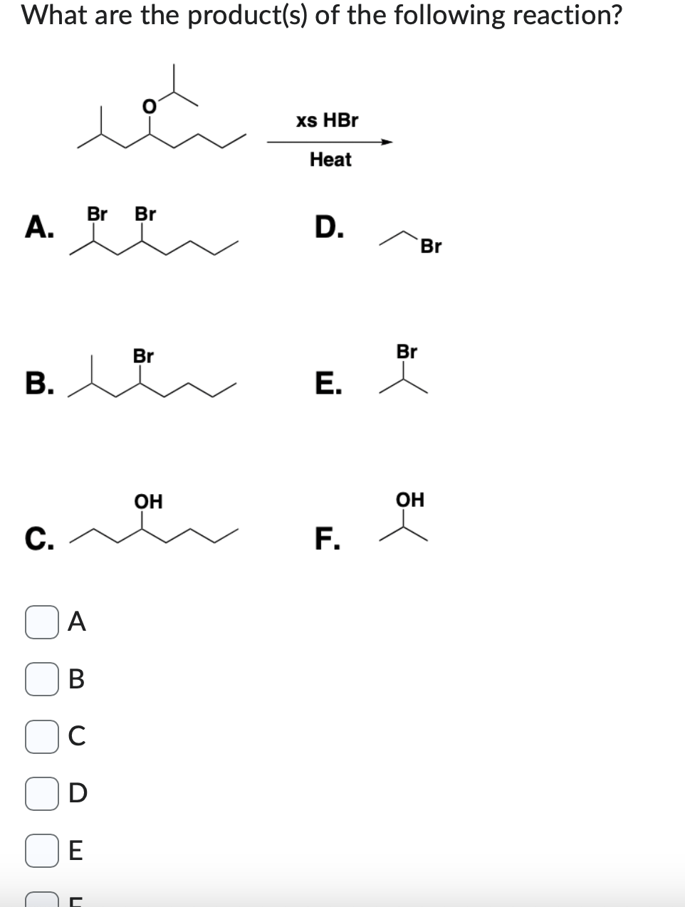 What are the product(s) of the following reaction?
A.
B.
C.
A
B
с
E
Br Br
U
Br
OH
xs HBr
Heat
D.
E.
F.
Br
Br
OH
<