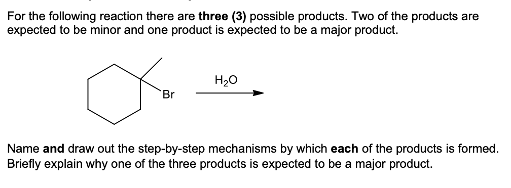 For the following reaction there are three (3) possible products. Two of the products are
expected to be minor and one product is expected to be a major product.
Br
H₂O
Name and draw out the step-by-step mechanisms by which each of the products is formed.
Briefly explain why one of the three products is expected to be a major product.