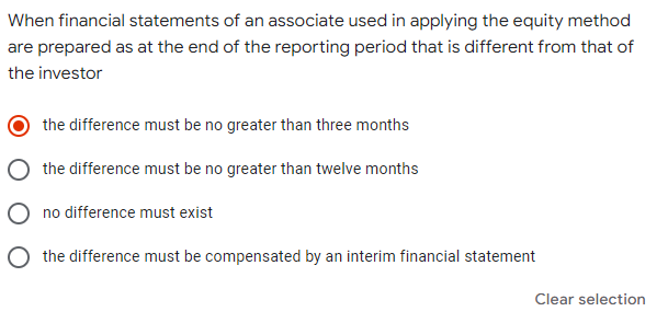 When financial statements of an associate used in applying the equity method
are prepared as at the end of the reporting period that is different from that of
the investor
the difference must be no greater than three months
the difference must be no greater than twelve months
no difference must exist
the difference must be compensated by an interim financial statement
Clear selection