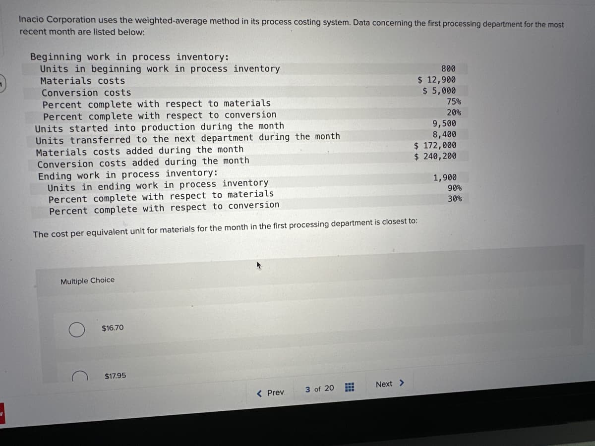 Inacio Corporation uses the weighted-average method in its process costing system. Data concerning the first processing department for the most
recent month are listed below:
Beginning work in process inventory:
Units in beginning work in process inventory
Materials costs
Conversion costs
Percent complete with respect to materials
Percent complete with respect to conversion
Units started into production during the month
Units transferred to the next department during the month
Materials costs added during the month
Conversion costs added during the month
Ending work in process inventory:
Units in ending work in process inventory
Percent complete with respect to materials
Percent complete with respect to conversion
The cost per equivalent unit for materials for the month in the first processing department is closest to:
Multiple Choice
$16.70
$17.95
< Prev
3 of 20
H
***
Next >
800
$ 12,900
$ 5,000
75%
20%
9,500
8,400
$ 172,000
$ 240,200
1,900
90%
30%