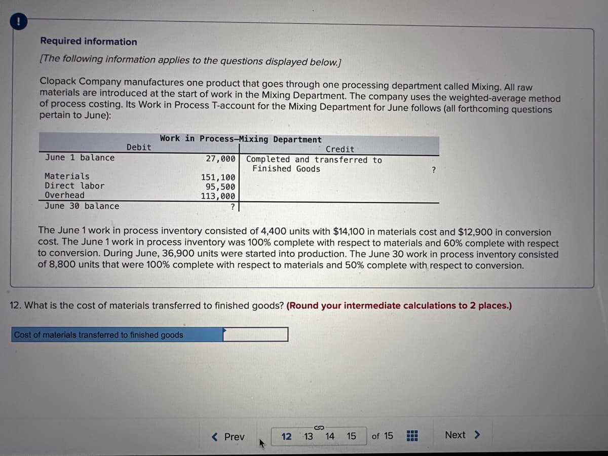 !
Required information
[The following information applies to the questions displayed below.]
Clopack Company manufactures one product that goes through one processing department called Mixing. All raw
materials are introduced at the start of work in the Mixing Department. The company uses the weighted-average method
of process costing. Its Work in Process T-account for the Mixing Department for June follows (all forthcoming questions
pertain to June):
June 1 balance
Materials
Direct labor
Overhead
June 30 balance
Debit
Work in Process-Mixing Department
Credit
27,000 Completed and transferred to
Finished Goods
151,100
95,500
113,000
Cost of materials transferred to finished goods
The June 1 work in process inventory consisted of 4,400 units with $14,100 in materials cost and $12,900 in conversion
cost. The June 1 work in process inventory was 100% complete with respect to materials and 60% complete with respect
to conversion. During June, 36,900 units were started into production. The June 30 work in process inventory consisted
of 8,800 units that were 100% complete with respect to materials and 50% complete with respect to conversion.
12. What is the cost of materials transferred to finished goods? (Round your intermediate calculations to 2 places.)
< Prev
?
12 13 14 15
of 15
Next >