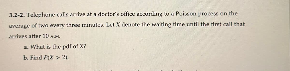 3.2-2. Telephone calls arrive at a doctor's office according to a Poisson process on the
average of two every three minutes. Let X denote the waiting time until the first call that
arrives after 10 A.M.
a. What is the pdf of X?
b. Find P(X> 2).