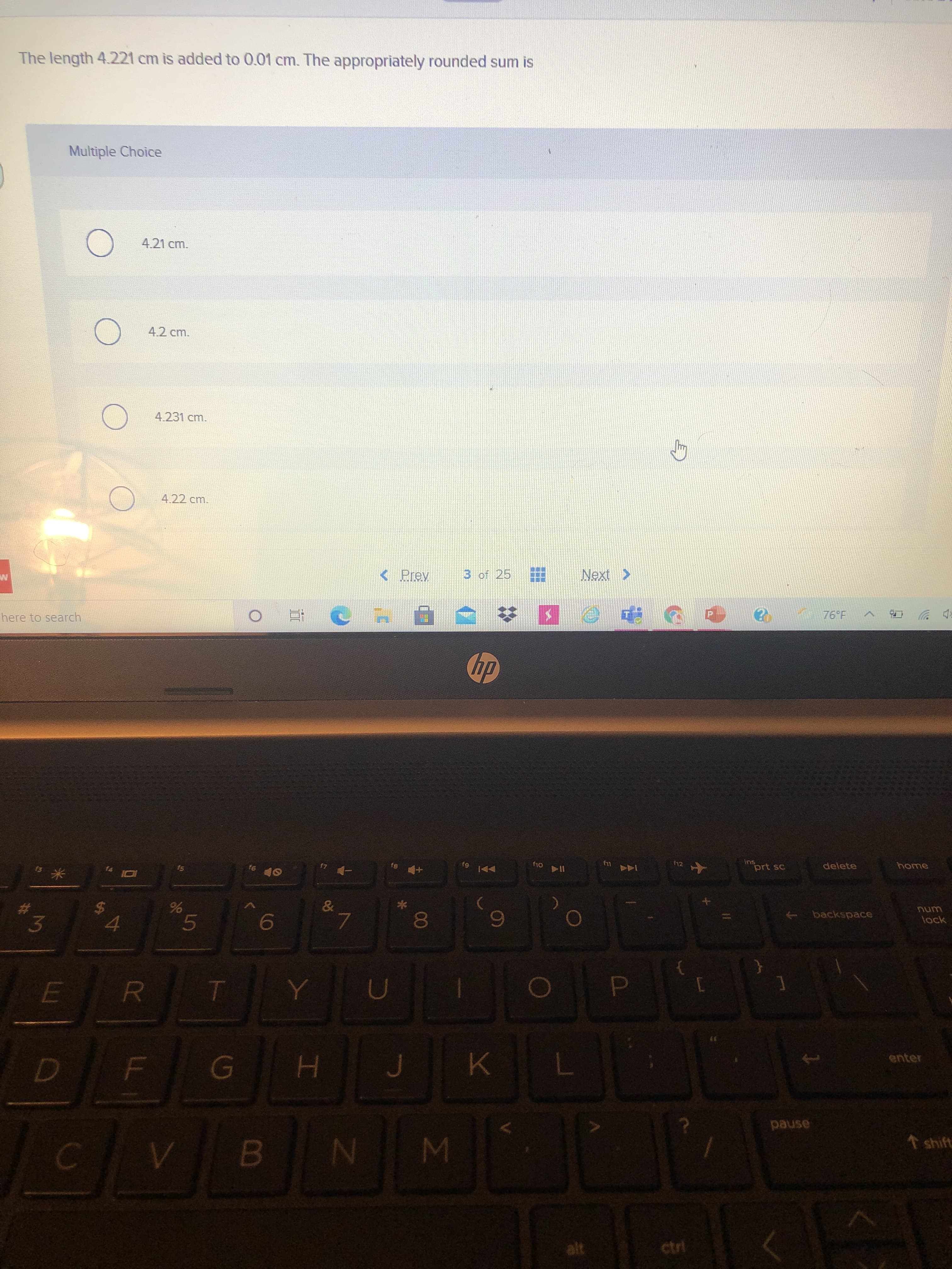 最
LL
%24
The length 4.221 cm is added to 0.01 cm. The appropriately rounded sum is
Multiple Choice
4.21 cm.
4.2 cm.
4.231 cm.
4.22 cm.
<Prey
3 of 25
here to search
76°F
p ツ
dy
ins
f6
delete
61
114
144 4
米
%23
unu
lock
backspace
3.
8.
enter
pause
1shift
alt
ctri
