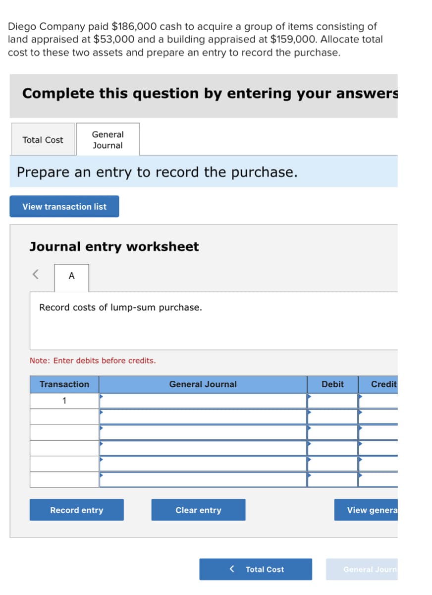 Diego Company paid $186,000 cash to acquire a group of items consisting of
land appraised at $53,000 and a building appraised at $159,00O. Allocate total
cost to these two assets and prepare an entry to record the purchase.
Complete this question by entering your answers
General
Total Cost
Journal
Prepare an entry to record the purchase.
View transaction list
Journal entry worksheet
A
Record costs of lump-sum purchase.
Note: Enter debits before credits.
Transaction
General Journal
Debit
Credit
1
Record entry
Clear entry
View genera
Total Cost
General Journ
