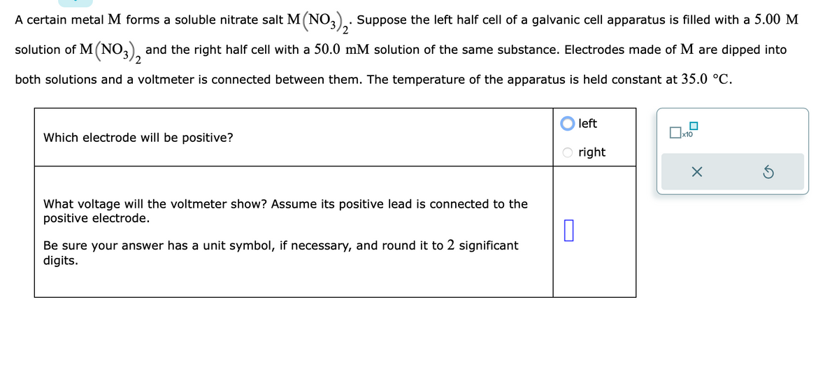 A certain metal M forms a soluble nitrate salt M (NO3)₂. Suppose the left half cell of a galvanic cell apparatus is filled with a 5.00 M
2
solution of M (NO3), and the right half cell with a 50.0 mM solution of the same substance. Electrodes made of M are dipped into
2
both solutions and a voltmeter is connected between them. The temperature of the apparatus is held constant at 35.0 °C.
Which electrode will be positive?
What voltage will the voltmeter show? Assume its positive lead is connected to the
positive electrode.
Be sure your answer has a unit symbol, if necessary, and round it to 2 significant
digits.
0
left
right
x10
X