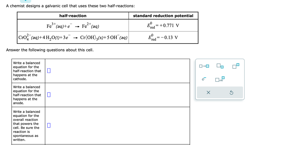 A chemist designs a galvanic cell that uses these two half-reactions:
3+
2+
Fe (aq)+e → Fe (aq)
Cro (aq) + 4H₂O(1)+3e¯ Cr(OH)3(s)+5 OH(aq)
Answer the following questions about this cell.
Write a balanced
equation for the
half-reaction that
happens at the
cathode.
Write a balanced
equation for the
half-reaction that
happens at the
anode.
Write a balanced
equation for the
overall reaction
that powers the
cell. Be sure the
reaction is
half-reaction
spontaneous as
written.
0
standard reduction potential
Ed=+0.771 V
'red
E
'red
= -0.13 V
ロ→ロ
×
x10
5